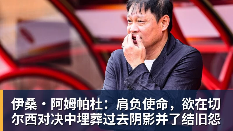 伊桑·阿姆帕杜：肩负使命，欲在切尔西对决中埋葬过去阴影并了结旧怨