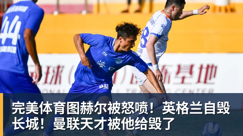 完美体育图赫尔被怒喷！英格兰自毁长城！曼联天才被他给毁了