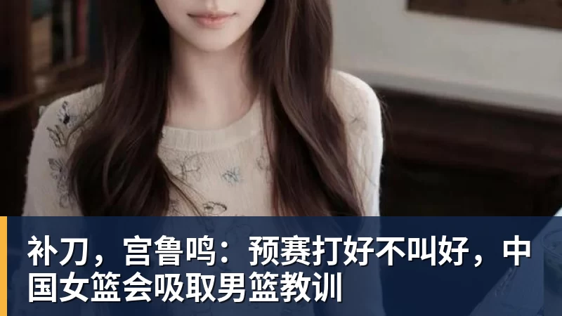 补刀,宫鲁鸣:预赛打好不叫好,中国女篮会吸取男篮教训